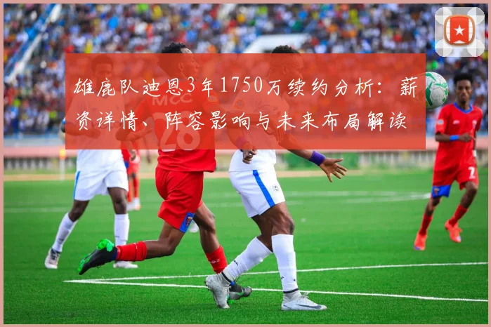 雄鹿队迪恩3年1750万续约分析:薪资详情、阵容影响与未来布局解读