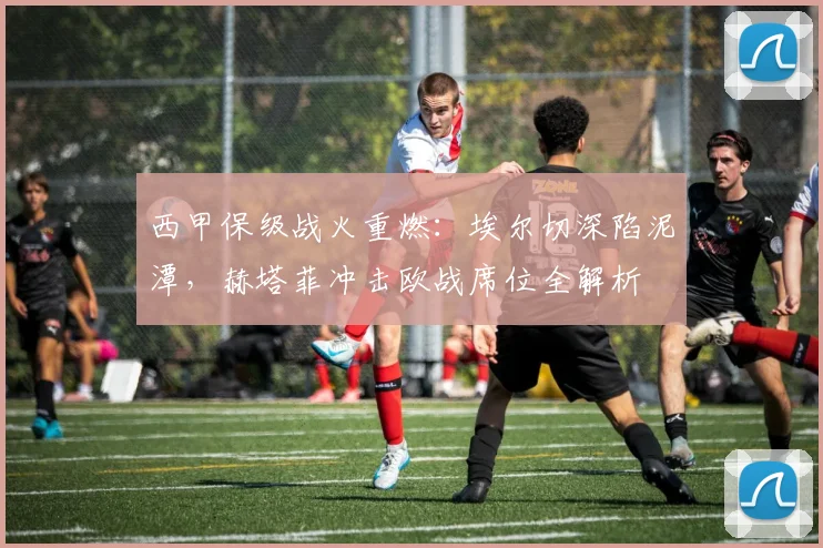 西甲保级战火重燃：埃尔切深陷泥潭，赫塔菲冲击欧战席位全解析