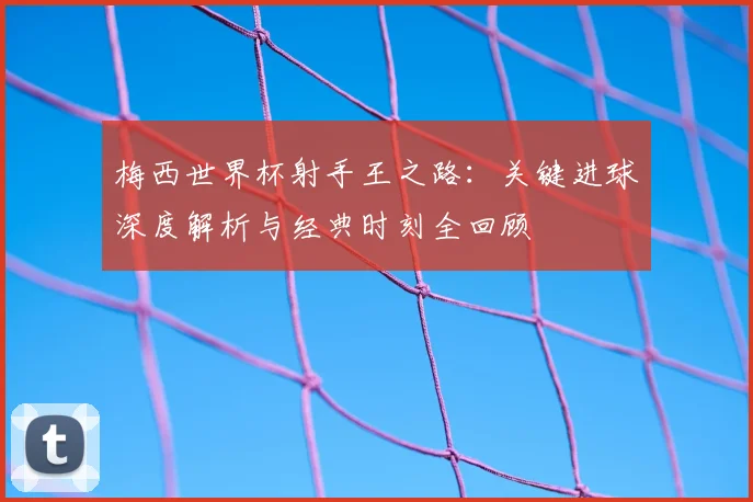 梅西世界杯射手王之路:关键进球深度解析与经典时刻全回顾