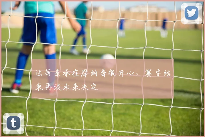 法蒂亲承在摩纳哥很开心，赛季结束再谈未来决定